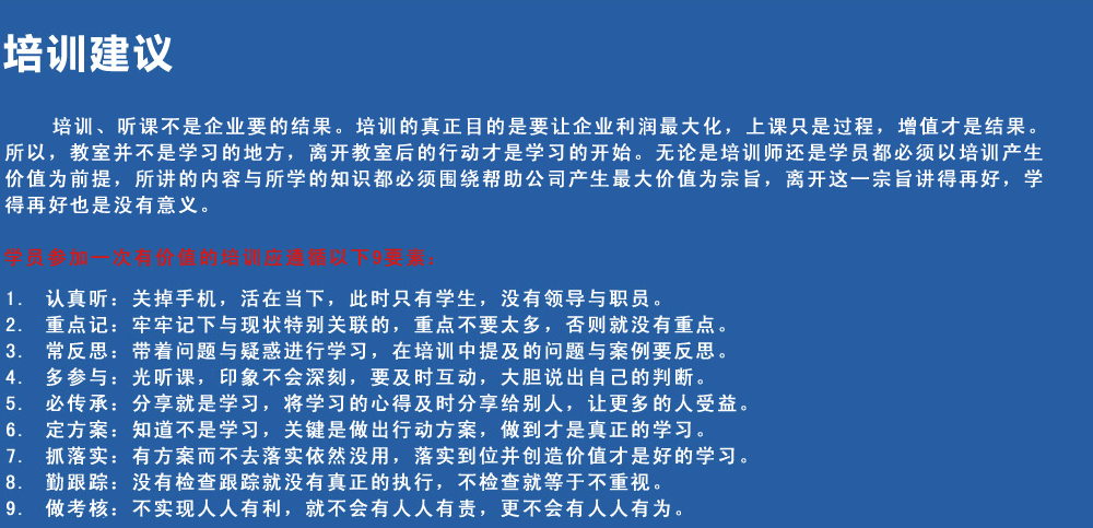 培訓建議
培訓、聽課不是企業(yè)要的結果。培訓的真正目的是要讓企業(yè)利潤最大化，上課只是過程，增值才是結果。所以，教室并不是學習的地方，離開教室后的行動才是學習的開始。無論是培訓師還是學員都必須以培訓產(chǎn)生價值為前提，所講的內(nèi)容與所學的知識都必須圍繞幫助公司產(chǎn)生最大價值為宗旨，離開這一宗旨講得再好，學得再好也是沒有意義。
學員參加一次有價值的培訓應遵循以下9要素
1.認真聽：關掉手機，活在當下，此時只有學生，沒有領導與職員。
2.重點記：牢牢記下與現(xiàn)狀特別關聯(lián)的，重點不要太多，否則就沒有重點。
3.常反思：帶著問題與疑惑進行學習，在培訓中提及的問題與案例要反思。
4.多參與：光聽課，印象不會深刻，要及時互動，大膽說出自己的判斷。
5.必傳承：分享就是學習，將學習的心得及時分享給別人，讓更多的人受益。
6.定方案：知道不是學習，關鍵是做出行動方案，做到才是真正的學習。
7.抓落實：有方案而不去落實依然沒用，落實到位并創(chuàng)造價值才是好的學習。
8.勤跟蹤：沒有檢查跟蹤就沒有真正的執(zhí)行，不檢查就等于不重視。
9.做考核：不實現(xiàn)人人有利，就不會有人人有責，更不會有人人有為。
