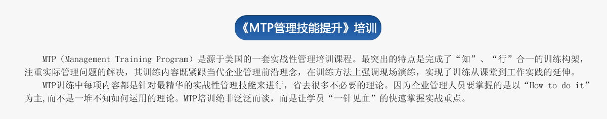 《ＭＴＰ管理技能提升》培訓(xùn)
     MTP（Management Training Program）是源于美國的一套實(shí)戰(zhàn)性管理培訓(xùn)課程。最突出的特點(diǎn)是完成了“知”、“行”合一的訓(xùn)練構(gòu)架，注重實(shí)際管理問題的解決，其訓(xùn)練內(nèi)容既緊跟當(dāng)代企業(yè)管理前沿理念，在訓(xùn)練方法上強(qiáng)調(diào)現(xiàn)場演練，實(shí)現(xiàn)了訓(xùn)練從課堂到工作實(shí)踐的延伸。
   MTP訓(xùn)練中每項(xiàng)內(nèi)容都是針對最精華的實(shí)戰(zhàn)性管理技能來進(jìn)行，省去很多不必要的理論。因?yàn)槠髽I(yè)管理人員要掌握的是以“How to do it”為主,而不是一堆不知如何運(yùn)用的理論。MTP培訓(xùn)絕非泛泛而談，而是讓學(xué)員“一針見血”的快速掌握實(shí)戰(zhàn)重點(diǎn)。