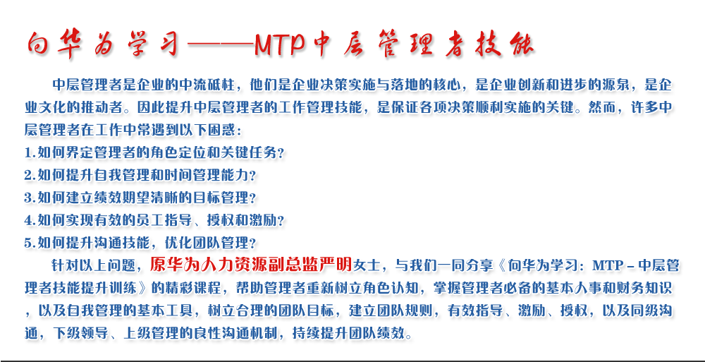 向華為學(xué)習(xí)——MTP中層管理者技能
   中層管理者是企業(yè)的中流砥柱，他們是企業(yè)決策實(shí)施與落地的核心，是企業(yè)創(chuàng)新和進(jìn)步的源泉，是企業(yè)文化的推動(dòng)者。因此提升中層管理者的工作管理技能，是保證各項(xiàng)決策順利實(shí)施的關(guān)鍵。然而，許多中層管理者在工作中常遇到以下困惑：
1. 如何界定管理者的角色定位和關(guān)鍵任務(wù)？
2. 如何提升自我管理和時(shí)間管理能力？
3. 如何建立績(jī)效期望清晰的目標(biāo)管理？
4. 如何實(shí)現(xiàn)有效的員工指導(dǎo)、授權(quán)和激勵(lì)？
5. 如何提升溝通技能，優(yōu)化團(tuán)隊(duì)管理？
   針對(duì)以上問(wèn)題，原華為人力資源副總監(jiān)嚴(yán)明女士，與我們一同分享《向華為學(xué)習(xí)：MTP－中層管理者技能提升訓(xùn)練》的精彩課程，幫助管理者重新樹(shù)立角色認(rèn)知，掌握管理者必備的基本人事和財(cái)務(wù)知識(shí)，以及自我管理的基本工具，樹(shù)立合理的團(tuán)隊(duì)目標(biāo)，建立團(tuán)隊(duì)規(guī)則，有效指導(dǎo)、激勵(lì)、授權(quán)，以及同級(jí)溝通，下級(jí)領(lǐng)導(dǎo)、上級(jí)管理的良性溝通機(jī)制，持續(xù)提升團(tuán)隊(duì)績(jī)效。