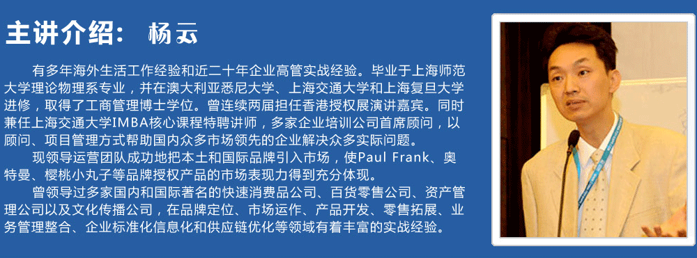 主講介紹：楊云   
      有多年海外生活工作經(jīng)驗(yàn)和近二十年企業(yè)高管實(shí)戰(zhàn)經(jīng)驗(yàn)。畢業(yè)于上海師范大學(xué)理論物理系專業(yè)，并在澳大利亞悉尼大學(xué)、上海交通大學(xué)和上海復(fù)旦大學(xué)進(jìn)修，取得了工商管理博士學(xué)位。曾連續(xù)兩屆擔(dān)任香港授權(quán)展演講嘉賓。同時(shí)兼任上海交通大學(xué)IMBA核心課程特聘講師，多家企業(yè)培訓(xùn)公司首席顧問，以顧問、項(xiàng)目管理方式幫助國(guó)內(nèi)眾多市場(chǎng)領(lǐng)先的企業(yè)解決眾多實(shí)際問題。
      現(xiàn)領(lǐng)導(dǎo)運(yùn)營(yíng)團(tuán)隊(duì)成功地把本土和國(guó)際品牌引入市場(chǎng)，使Paul Frank、奧特曼、櫻桃小丸子等品牌授權(quán)產(chǎn)品的市場(chǎng)表現(xiàn)力得到充分體現(xiàn)。
      曾領(lǐng)導(dǎo)過(guò)多家國(guó)內(nèi)和國(guó)際著名的快速消費(fèi)品公司、百貨零售公司、資產(chǎn)管理公司以及文化傳播公司，在品牌定位、市場(chǎng)運(yùn)作、產(chǎn)品開發(fā)、零售拓展、業(yè)務(wù)管理整合、企業(yè)標(biāo)準(zhǔn)化信息化和供應(yīng)鏈優(yōu)化等領(lǐng)域有著豐富的實(shí)戰(zhàn)經(jīng)驗(yàn)。